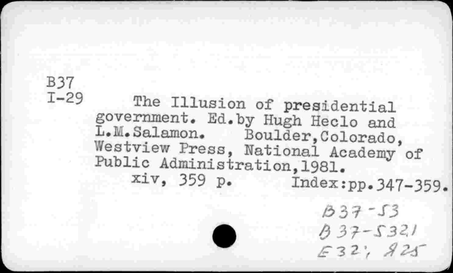 ﻿B37
1~29 The Illusion of presidential government. Ed.by Hugh Heclo and L.Ia.Salamon. Boulder, Colorado, -2ress, National Academy of Public Administration,1981.
xiv, 359 p.	Index:pp.347-.359,
#37 'T3